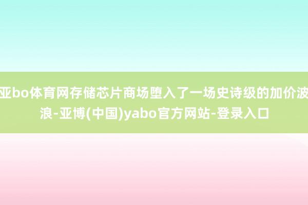 亚bo体育网存储芯片商场堕入了一场史诗级的加价波浪-亚博(中国)yabo官方网站-登录入口