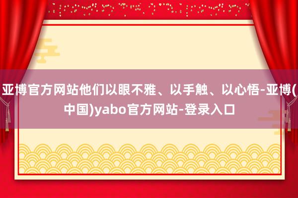 亚博官方网站他们以眼不雅、以手触、以心悟-亚博(中国)yabo官方网站-登录入口